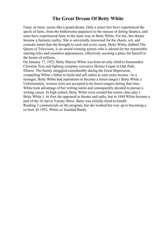 The Great Dream Of Betty White
Fame, to most, seems like a grand dream. Only a select few have experienced the
spoils of fame, from the bothersome paparazzi to the masses of doting fanatics, and
none have experienced fame in the same way as Betty White. For her, this dream
became a fantastic reality. She is universally renowned for the charm, wit, and
comedic talent that she brought to each and every scene. Betty White, dubbed The
Queen of Television, is an award winning actress who is adored for her memorable
starring roles and countless appearances, effectively securing a place for herself in
the hearts of millions.
On January 17, 1922, Betty Marion White was born an only child to homemaker
Christine Tess and lighting company executive Horace Logan in Oak Park,
Illinois. The family struggled considerably during the Great Depression,
compelling White s father to build and sell radios to earn extra income. As a
teenager, Betty White had aspirations to become a forest ranger ( Betty White ).
Unfortunately, women were not accepted to be forest rangers during that time.
White took advantage of her writing talent and consequently decided to pursue a
writing career. In high school, Betty White even created her senior class play (
Betty White ). At first she appeared in theater and radio, but in 1949 White became a
part of the Al Jarvis Variety Show. Betty was initially hired to handle
Rushing 2 commercials on the program, but she worked her way up to becoming a
co host. In 1952, White co founded Bandy
 