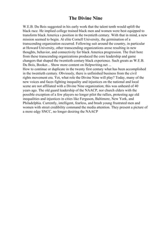 The Divine Nine
W.E.B. Du Bois suggested in his early work that the talent tenth would uplift the
black race. He implied college trained black men and women were best equipped to
transform black America s position in the twentieth century. With that in mind, a new
mission seemed to begin. At elite Cornell University, the germination of a
transcending organization occurred. Following suit around the country, in particular
at Howard University, other transcending organizations arose resulting in new
thoughts, behavior, and connectivity for black America progression. The fruit bore
from these transcending organizations produced the core leadership and game
changers that shaped the twentieth century black experience. Such greats as W.E.B.
Du Bois, Booker... Show more content on Helpwriting.net ...
How to continue or duplicate in the twenty first century what has been accomplished
in the twentieth century. Obviously, there is unfinished business from the civil
rights movement era. Yet, what role the Divine Nine will play? Today, many of the
new voices and faces fighting inequality and injustices on the national and local
scene are not affiliated with a Divine Nine organization; this was unheard of 40
years ago. The old guard leadership of the NAACP, nor church elders with the
possible exception of a few players no longer pilot the rallies, protesting age old
inequalities and injustices in cities like Ferguson, Baltimore, New York, and
Philadelphia. Currently, intelligent, fearless, and brash young frustrated men and
women with street credibility command the media attention. They present a picture of
a more edgy SNCC, no longer desiring the NAACP
 