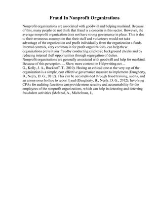 Fraud In Nonprofit Organizations
Nonprofit organizations are associated with goodwill and helping mankind. Because
of this, many people do not think that fraud is a concern in this sector. However, the
average nonprofit organization does not have strong governance in place. This is due
to their erroneous assumption that their staff and volunteers would not take
advantage of the organization and profit individually from the organization s funds.
Internal controls, very common in for profit organizations, can help these
organizations prevent any fraudby conducting employee background checks and by
reducing internal theft opportunities through segregation of duties.
Nonprofit organizations are generally associated with goodwill and help for mankind.
Because of this perception, ... Show more content on Helpwriting.net ...
G., Kelly, J. A., Buckhoff, T., 2010). Having an ethical tone at the very top of the
organization is a simple, cost effective governance measure to implement (Daugherty,
B., Neely, D. G., 2012). This can be accomplished through fraud training, audits, and
an anonymous hotline to report fraud (Daugherty, B., Neely, D. G., 2012). Involving
CPAs for auditing functions can provide more scrutiny and accountability for the
employees of the nonprofit organizations, which can help in detecting and deterring
fraudulent activities (McNeal, A., Michelman, J.,
 