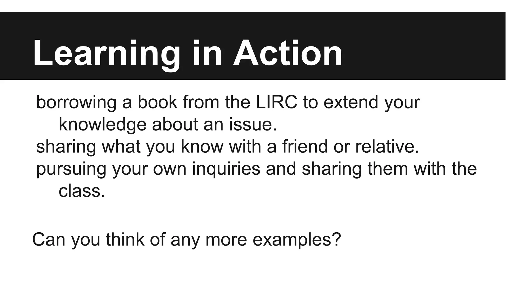 Learning in Action
borrowing a book from the LIRC to extend your
knowledge about an issue.
sharing what you know with a friend or relative.
pursuing your own inquiries and sharing them with the
class.
Can you think of any more examples?
 