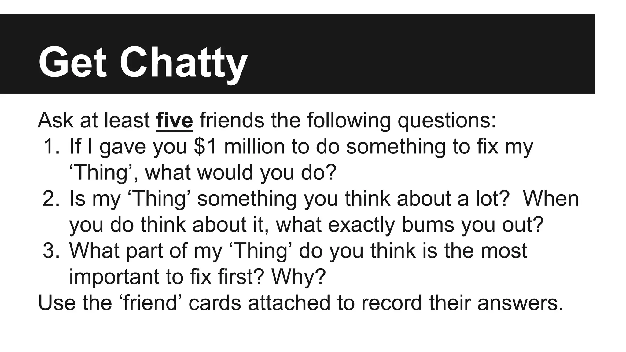 Get Chatty
Ask at least five friends the following questions:
1. If I gave you $1 million to do something to fix my
‘Thing’, what would you do?
2. Is my ‘Thing’ something you think about a lot? When
you do think about it, what exactly bums you out?
3. What part of my ‘Thing’ do you think is the most
important to fix first? Why?
Use the ‘friend’ cards attached to record their answers.
 