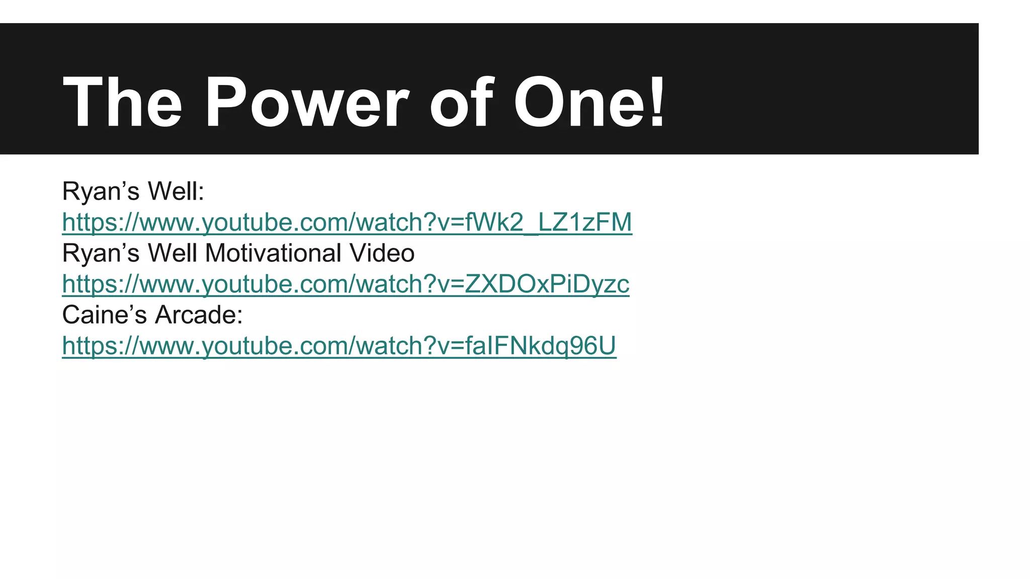 The Power of One!
Ryan’s Well:
https://www.youtube.com/watch?v=fWk2_LZ1zFM
Ryan’s Well Motivational Video
https://www.youtube.com/watch?v=ZXDOxPiDyzc
Caine’s Arcade:
https://www.youtube.com/watch?v=faIFNkdq96U
 