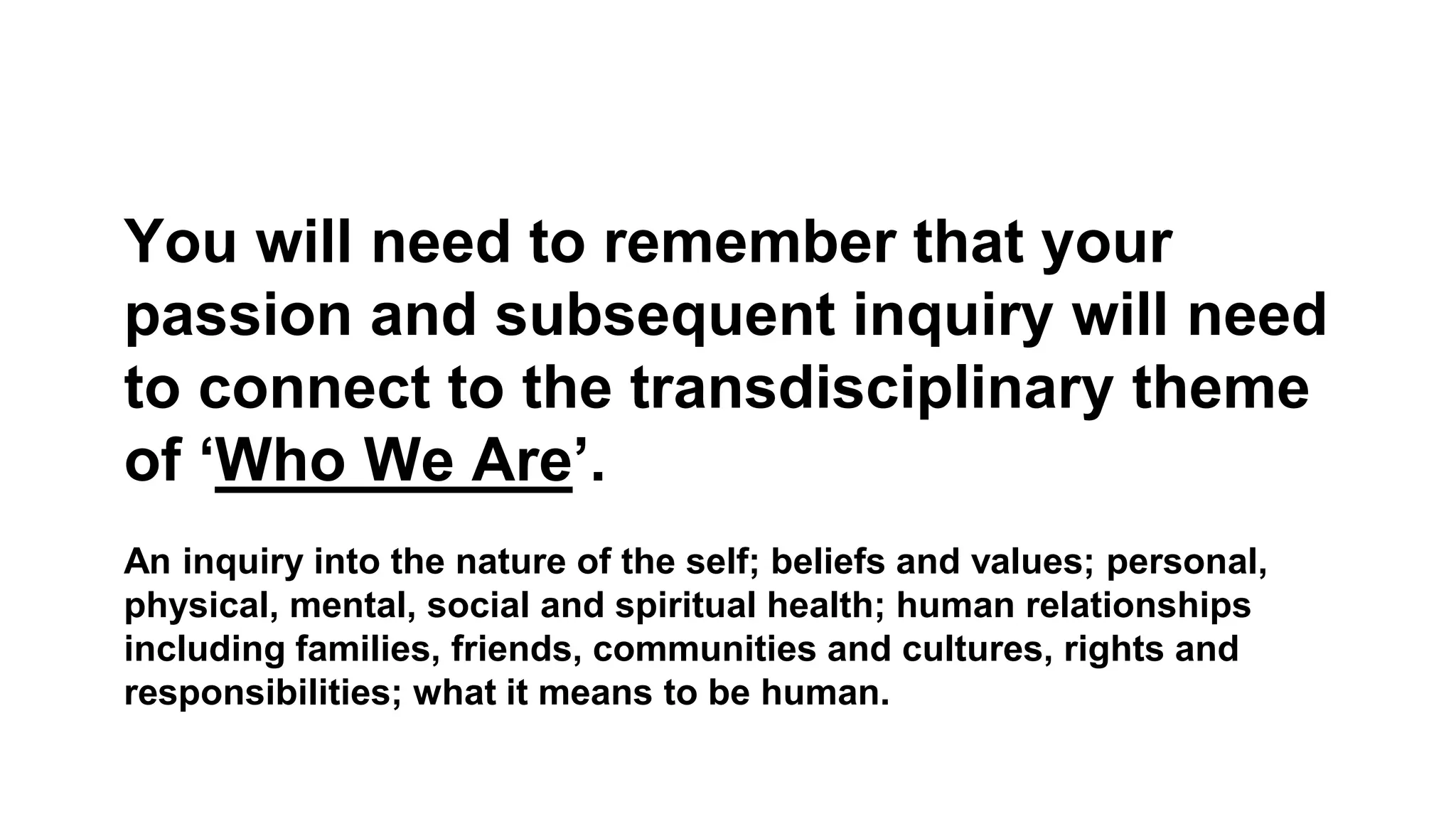 You will need to remember that your
passion and subsequent inquiry will need
to connect to the transdisciplinary theme
of ‘Who We Are’.
An inquiry into the nature of the self; beliefs and values; personal,
physical, mental, social and spiritual health; human relationships
including families, friends, communities and cultures, rights and
responsibilities; what it means to be human.
 