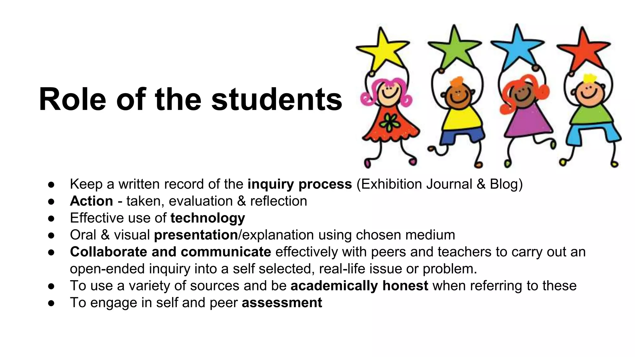 Role of the students
● Keep a written record of the inquiry process (Exhibition Journal & Blog)
● Action - taken, evaluation & reflection
● Effective use of technology
● Oral & visual presentation/explanation using chosen medium
● Collaborate and communicate effectively with peers and teachers to carry out an
open-ended inquiry into a self selected, real-life issue or problem.
● To use a variety of sources and be academically honest when referring to these
● To engage in self and peer assessment
 
