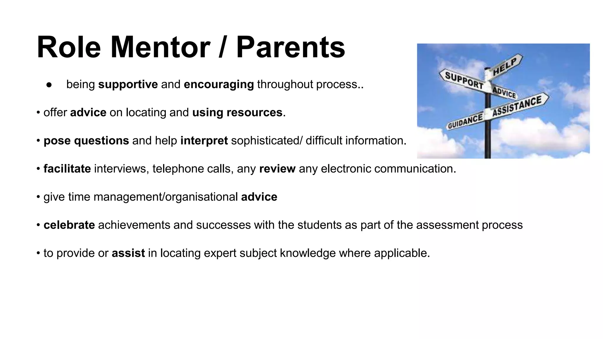 Role Mentor / Parents
● being supportive and encouraging throughout process..
• offer advice on locating and using resources.
• pose questions and help interpret sophisticated/ difficult information.
• facilitate interviews, telephone calls, any review any electronic communication.
• give time management/organisational advice
• celebrate achievements and successes with the students as part of the assessment process
• to provide or assist in locating expert subject knowledge where applicable.
 