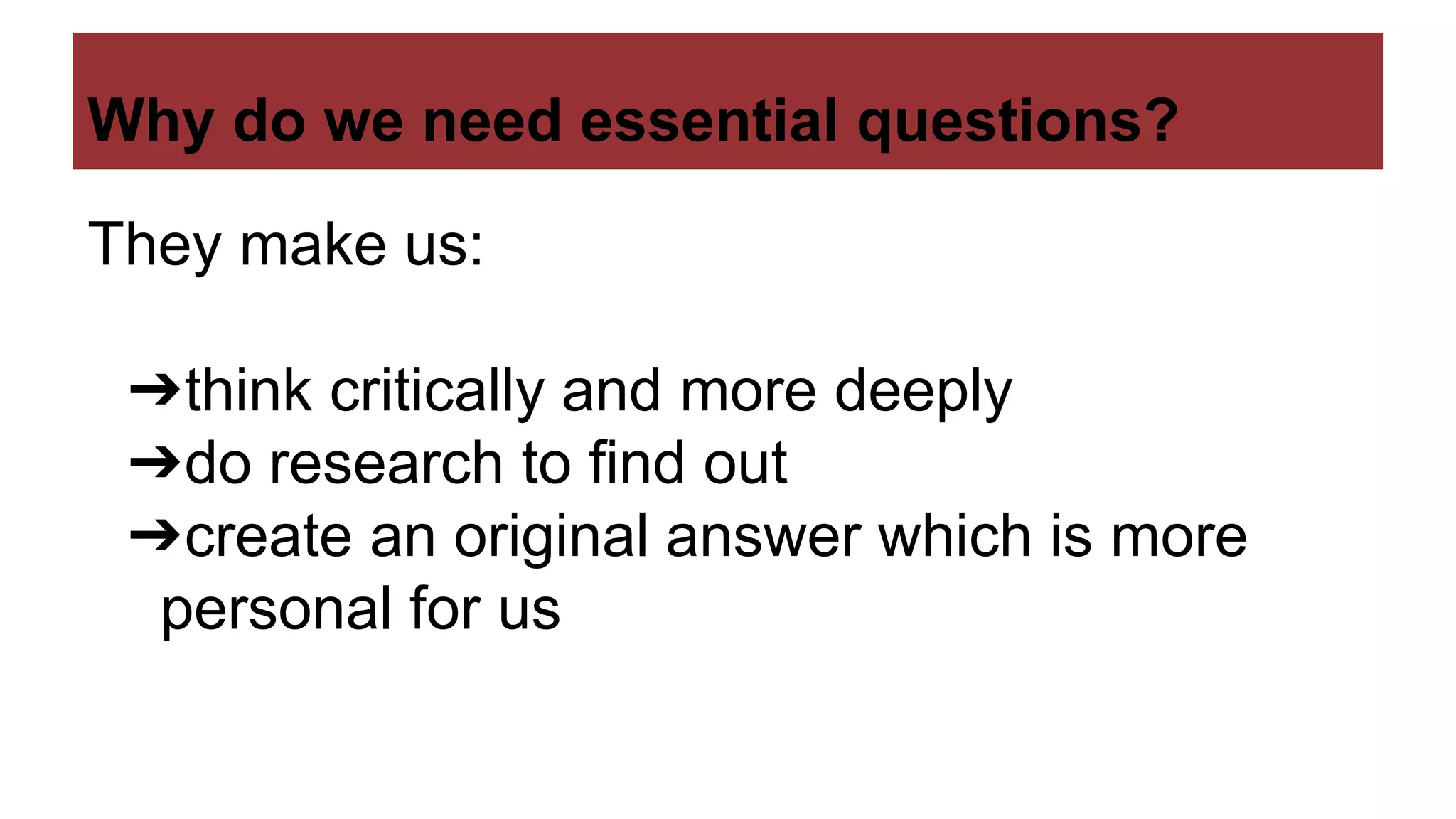 Why do we need essential questions?
They make us:
➔think critically and more deeply
➔do research to find out
➔create an original answer which is more
personal for us
 