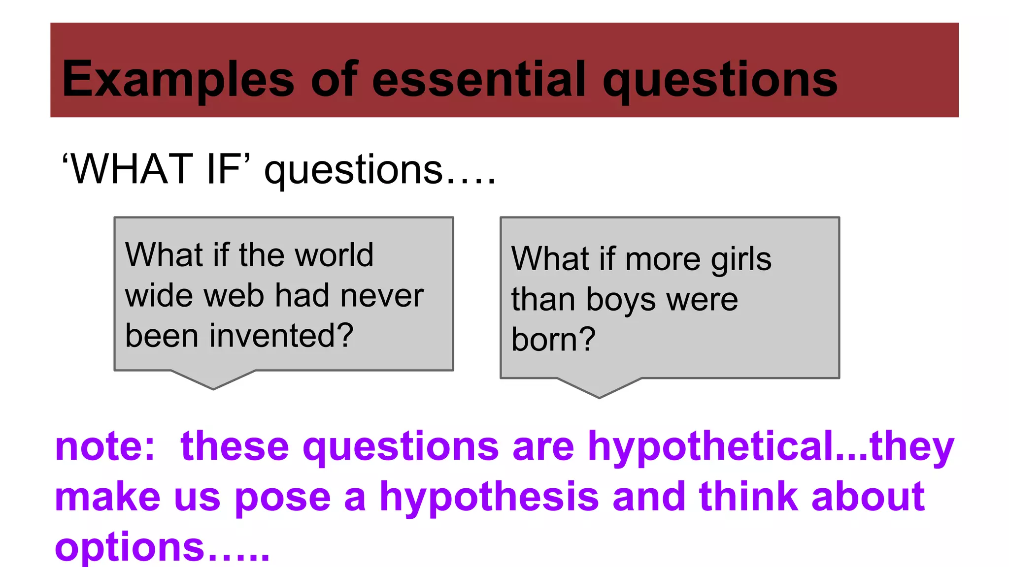 Examples of essential questions
‘WHAT IF’ questions….
What if the world
wide web had never
been invented?
What if more girls
than boys were
born?
note: these questions are hypothetical...they
make us pose a hypothesis and think about
options…..
 
