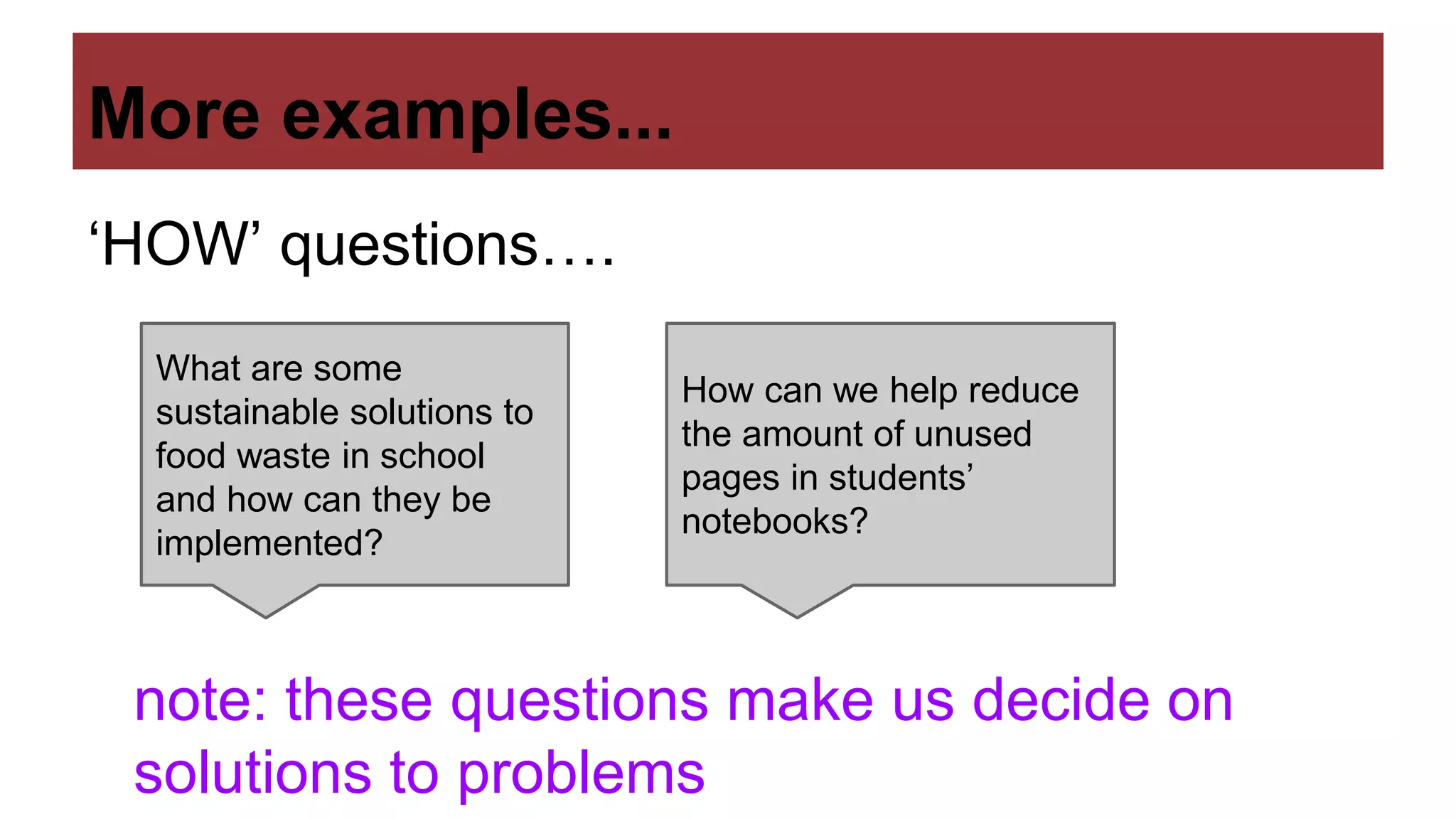 More examples...
‘HOW’ questions….
What are some
sustainable solutions to
food waste in school
and how can they be
implemented?
How can we help reduce
the amount of unused
pages in students’
notebooks?
note: these questions make us decide on
solutions to problems
 