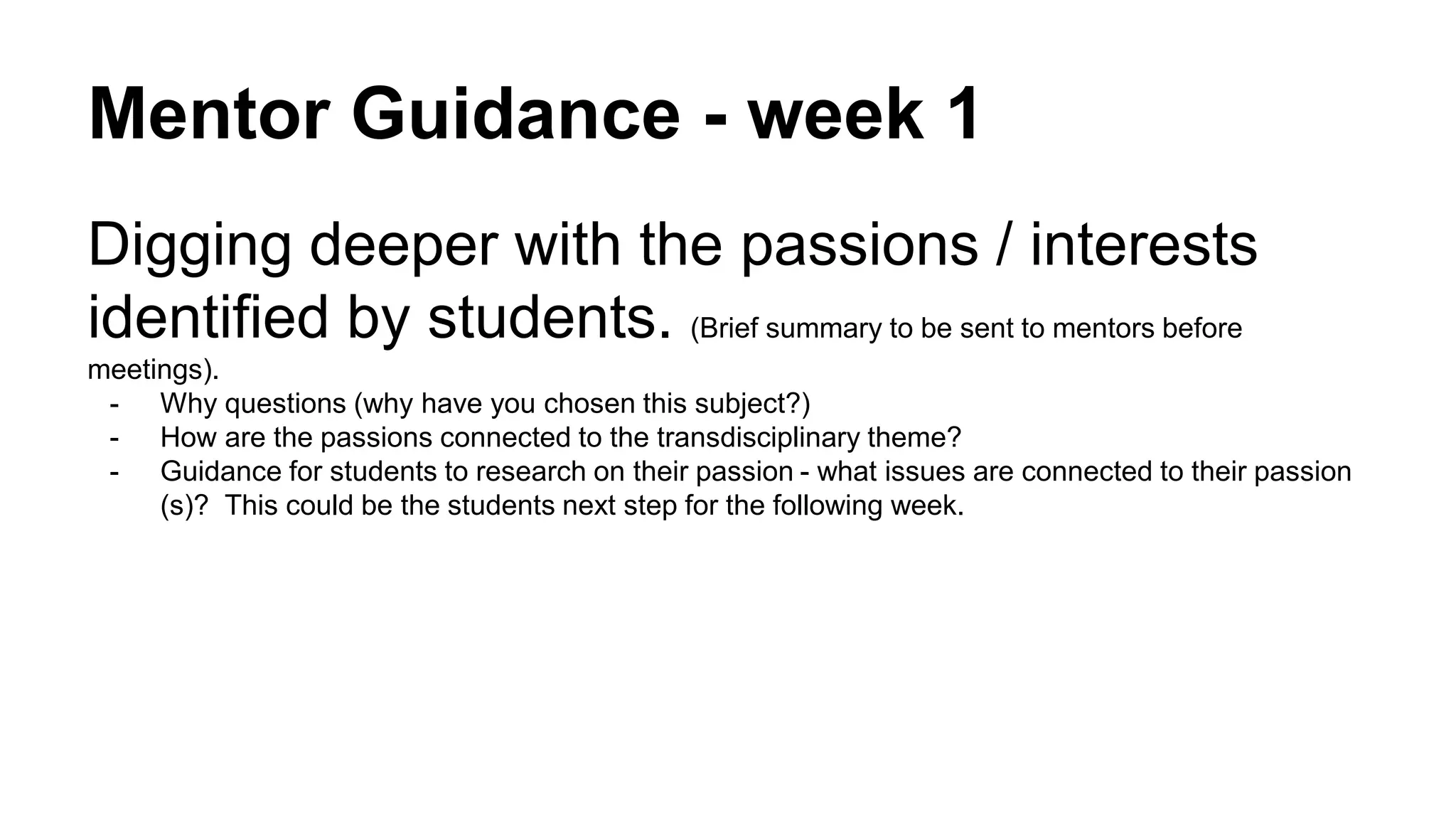 Mentor Guidance - week 1
Digging deeper with the passions / interests
identified by students. (Brief summary to be sent to mentors before
meetings).
- Why questions (why have you chosen this subject?)
- How are the passions connected to the transdisciplinary theme?
- Guidance for students to research on their passion - what issues are connected to their passion
(s)? This could be the students next step for the following week.
 