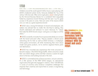 LEgO
Children around the world spend 5 billion hours a year playing with
LEGO’s trademark plastic bricks, famously dubbed the “toy of the
century” (the last one). After some rough years, LEGO is being hailed
by the Harvard Business Review for a comeback that’s (arguably)
fueled by experience brand thinking and that sets it up for great
success in the years to come. Here are some of the reasons LEGO
wins our vote as a great experience brand:

*		LEGO sees a strong link between the brandthey’reemployees.they
seekers are advised that no matter
                                    its
                                        role
                                              and
                                                    seeking,
                                                              Job

should understand and embrace its vision—because it’s “values
that make the LEGO brand unique—and give us an edge on all the
others.”                                                                LEgO constantly
                                                                        innovates how its
*		LEGObrand and innovates howThey’ve created(kids) can connect
with the
         constantly
                    each other.
                                its passionates
                                                a vibrant social        passionates can
networking site for kids as well as LEGO Universe, a multiplayer        connect with the
online game environment, all while maintaining their most robust
model and game products, not to mention Legoland theme parks
                                                                        brand and each
and destinations.                                                       other.
*		LEGO has innovated newDesign byME, that invite consumers to
become creators—like LEGO
                          experiences
                                      where consumers create
their own LEGO design online and then receive a custom kit (right
down to the box and building manual) in the mail.

*		LaEGO issponsor of toThe FIRST LEGO League,not just customers.
It’s  title
            commited kids as future innovators,
                                                an international
organization that gets kids engaged in robotics. Over 150,000 kids
in scores of countries solve hands-on competitive challenges that
empower their creativity and inspire them to careers in engineering
and technology.
                                                                             2010: THE YEAR OF EXPERIENCE BRANDS   /15
 