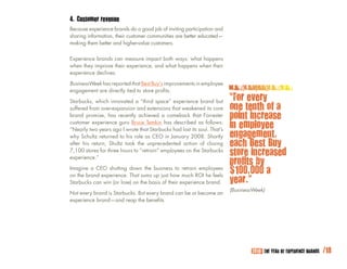 4. Customer revenue
Because experience brands do a good job of inviting participation and
sharing information, their customer communities are better educated—
making them better and higher-value customers.

Experience brands can measure impact both ways: what happens
when they improve their experience, and what happens when their
experience declines.

BusinessWeek has reported that Best Buy’s improvements in employee
engagement are directly tied to store profits.

Starbucks, which innovated a “third space” experience brand but
                                                                         “For every
suffered from over-expansion and extensions that weakened its core       one tenth of a
brand promise, has recently achieved a comeback that Forrester           point increase
customer experience guru Bruce Temkin has described as follows:
“Nearly two years ago I wrote that Starbucks had lost its soul. That’s
                                                                         in employee
why Schultz returned to his role as CEO in January 2008. Shortly         engagement,
after his return, Shultz took the unprecedented action of closing        each Best Buy
7,100 stores for three hours to ”retrain” employees on the Starbucks
                                                                         store increased
                                                                         profits by
experience.”

Imagine a CEO shutting down the business to retrain employees
on the brand experience. That sums up just how much ROI he feels
                                                                         $100,000 a
Starbucks can win (or lose) on the basis of their experience brand.      year.”
                                                                         (BusinessWeek)
Not every brand is Starbucks. But every brand can be or become an
experience brand—and reap the benefits.




                                                                                 2010: THE YEAR OF EXPERIENCE BRANDS   /18
 