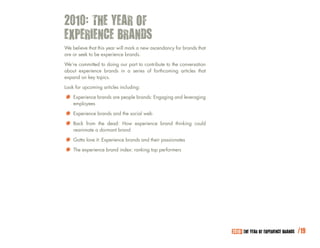 2010: THE YEAR OF
EXPERIENCE BRANDS
We believe that this year will mark a new ascendancy for brands that
are or seek to be experience brands.

We’re committed to doing our part to contribute to the conversation
about experience brands in a series of forthcoming articles that
expand on key topics.

Look for upcoming articles including:

*	 Experience brands are people brands: Engaging and leveraging
    employees

*		 Experience brands and Howsocial web brand thinking could
                            the

* Back fromathe dead:brand experience
    reanimate dormant

*		 Gotta love it: Experience brands and theirperformers
                                               passionates

* The experience brand index: ranking top




                                                                       2010: THE YEAR OF EXPERIENCE BRANDS   /19
 