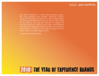 Jack Morton Worldwide is a global brand experience agency.
We create experiences that strengthen relationships between
brands and the people who matter most to them—thereby helping
our clients become talked-about experience brands. Rated among
the top marketing service agencies worldwide, we integrate live
and online experiences, digital and social media, and branded 3D
environments that engage and inspire consumers, business partners
and employees. Our staff work across the US, Europe and Asia-
Pacific as part of an idea-led agency culture.

© Jack Morton Worldwide 2010




 2010: THE YEAR OF EXPERIENCE BRANDS                                2010: THE YEAR OF EXPERIENCE BRANDS   /21
 