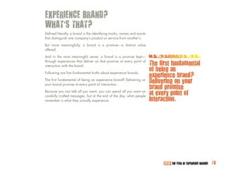 EXPERIENCE BRAND?
WHAT’S THAT?
Defined literally, a brand is the identifying marks, names and words
that distinguish one company’s product or service from another’s.

But more meaningfully, a brand is a promise—a distinct value
offered.

And in the most meaningful sense, a brand is a promise kept—
through experiences that deliver on that promise at every point of
interaction with the brand.                                            The first fundamental
                                                                       of being an
                                                                       experience brand?
Following are five fundamental truths about experience brands.

The first fundamental of being an experience brand? Delivering on
your brand promise at every point of interaction.
                                                                       Delivering on your
                                                                       brand promise
Because you can talk all you want, you can spend all you want on
carefully crafted messages, but at the end of the day, what people
                                                                       at every point of
remember is what they actually experience.                             interaction.




                                                                             2010: THE YEAR OF EXPERIENCE BRANDS   /4
 