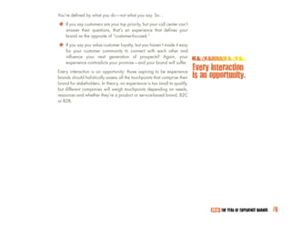 You’re defined by what you do—not what you say. So…

*	 If you saytheir questions,your topan experience that defines can’t
   answer
               customers are
                              that’s
                                      priority, but your call center
                                                                     your
    brand as the opposite of “customer-focused.”

*	 If you say customer communityloyalty, but youwith each other easy
   for your
              you value customer
                                  to connect
                                                 haven’t made it
                                                                 and
    influence your next generation of prospects? Again, your
    experience contradicts your promise—and your brand will suffer.

Every interaction is an opportunity: those aspiring to be experience
                                                                            Every interaction
brands should holistically assess all the touchpoints that comprise their   is an opportunity.
brand for stakeholders. In theory, no experience is too small to qualify,
but different companies will weigh touchpoints depending on needs,
resources and whether they’re a product or service-based brand, B2C
or B2B.




                                                                                  2010: THE YEAR OF EXPERIENCE BRANDS   /6
 