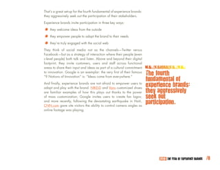 That’s a great set-up for the fourth fundamental of experience brands:
they aggressively seek out the participation of their stakeholders.

Experience brands invite participation in three key ways:

*		 they welcome ideas fromadapt the brand to their needs
                            the outside

*	 they empower people with the social web
                         to

* they’re trulysocial media not as the channels—Twitter versus
They think of
                engaged


Facebook—but as a strategy of interaction where their people (even
c-level people) both talk and listen. Above and beyond their digital
footprint, they invite customers, users and staff across functional
areas to share their input and ideas as part of a cultural commitment
to innovation. Google is an exemplar: the very first of their famous
“9 Notions of Innovation” is: “Ideas come from everywhere.”
                                                                         The fourth
                                                                         fundamental of
And finally, experience brands are not afraid to empower users to
adapt and play with the brand. NIKEiD and Vans customized shoes
                                                                         experience brands:
are familiar examples of how this plays out thanks to the power          they aggressively
of mass customization; Google invites users to create fan logos;         seek out
and more recently, following the devastating earthquake in Haiti,
CNN.com gave site visitors the ability to control camera angles as
                                                                         participation.
online footage was playing.




                                                                              2010: THE YEAR OF EXPERIENCE BRANDS   /8
 
