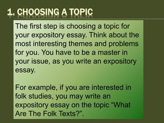 1. CHOOSING A TOPIC
The first step is choosing a topic for
your expository essay. Think about the
most interesting themes and problems
for you. You have to be a master in
your issue, as you write an expository
essay.
For example, if you are interested in
folk studies, you may write an
expository essay on the topic “What
Are The Folk Texts?”.
 