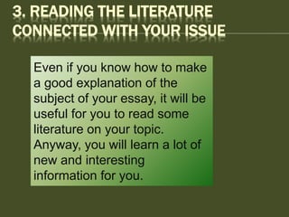 3. READING THE LITERATURE
CONNECTED WITH YOUR ISSUE
Even if you know how to make
a good explanation of the
subject of your essay, it will be
useful for you to read some
literature on your topic.
Anyway, you will learn a lot of
new and interesting
information for you.
 