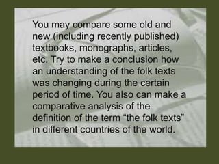 You may compare some old and
new (including recently published)
textbooks, monographs, articles,
etc. Try to make a conclusion how
an understanding of the folk texts
was changing during the certain
period of time. You also can make a
comparative analysis of the
definition of the term “the folk texts”
in different countries of the world.
 