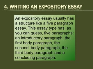 4. WRITING AN EXPOSITORY ESSAY
An expository essay usually has
a structure like a five paragraph
essay. This essay type has, as
you can guess, five paragraphs:
an introductory paragraph, the
first body paragraph, the
second body paragraph, the
third body paragraph and a
concluding paragraph.
 