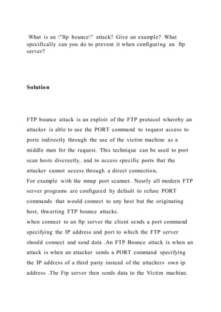 What is an "ftp bounce" attack? Give an example? What
specifically can you do to prevent it when configuring an ftp
server?
Solution
FTP bounce attack is an exploit of the FTP protocol whereby an
attacker is able to use the PORT command to request access to
ports indirectly through the use of the victim machine as a
middle man for the request. This technique can be used to port
scan hosts discreetly, and to access specific ports that the
attacker cannot access through a direct connection,
For example with the nmap port scanner. Nearly all modern FTP
server programs are configured by default to refuse PORT
commands that would connect to any host but the originating
host, thwarting FTP bounce attacks.
when connect to an ftp server the client sends a port command
specifying the IP address and port to which the FTP server
should connect and send data .An FTP Bounce attack is when an
attack is when an attacker sends a PORT command specifying
the IP address of a third party instead of the attackers own ip
address .The Ftp server then sends data to the Victim machine.
 