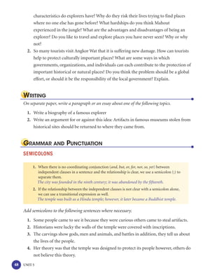 characteristics do explorers have? Why do they risk their lives trying to find places
          where no one else has gone before? What hardships do you think Mahout
          experienced in the jungle? What are the advantages and disadvantages of being an
          explorer? Do you like to travel and explore places you have never seen? Why or why
          not?
       2. So many tourists visit Angkor Wat that it is suffering new damage. How can tourists
          help to protect culturally important places? What are some ways in which
          governments, organizations, and individuals can each contribute to the protection of
          important historical or natural places? Do you think the problem should be a global
          effort, or should it be the responsibility of the local government? Explain.


     WRITING
     On separate paper, write a paragraph or an essay about one of the following topics.

       1. Write a biography of a famous explorer
       2. Write an argument for or against this idea: Artifacts in famous museums stolen from
          historical sites should be returned to where they came from.


     GRAMMAR AND PUNCTUATION
     SEMICOLONS

          1. When there is no coordinating conjunction (and, but, or, for, nor, so, yet) between
             independent clauses in a sentence and the relationship is clear, we use a semicolon (;) to
             separate them.
             The city was founded in the ninth century; it was abandoned by the fifteenth.
          2. If the relationship between the independent clauses is not clear with a semicolon alone,
             we can use a transitional expression as well.
             The temple was built as a Hindu temple; however, it later became a Buddhist temple.

     Add semicolons to the following sentences where necessary.
       1. Some people came to see it because they were curious others came to steal artifacts.
       2. Historians were lucky the walls of the temple were covered with inscriptions.
       3. The carvings show gods, men and animals, and battles in addition, they tell us about
          the lives of the people.
       4. Her theory was that the temple was designed to protect its people however, others do
          not believe this theory.

48   UNIT 5
 