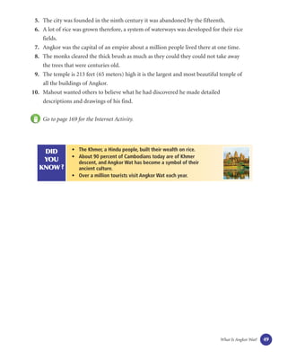 5. The city was founded in the ninth century it was abandoned by the fifteenth.
 6. A lot of rice was grown therefore, a system of waterways was developed for their rice
    fields.
 7. Angkor was the capital of an empire about a million people lived there at one time.
 8. The monks cleared the thick brush as much as they could they could not take away
    the trees that were centuries old.
 9. The temple is 213 feet (65 meters) high it is the largest and most beautiful temple of
    all the buildings of Angkor.
10. Mahout wanted others to believe what he had discovered he made detailed
    descriptions and drawings of his find.


    Go to page 169 for the Internet Activity.




    DID          • The Khmer, a Hindu people, built their wealth on rice.
                 • About 90 percent of Cambodians today are of Khmer
    YOU            descent, and Angkor Wat has become a symbol of their
   KNOW ?          ancient culture.
                 • Over a million tourists visit Angkor Wat each year.




                                                                                What Is Angkor Wat?   49
 