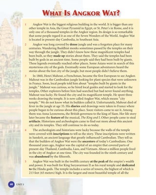 WHAT IS ANGKOR WAT?
              1       Angkor Wat is the biggest religious building in the world. It is bigger than any
                  other temple in Asia, the Great Pyramid in Egypt, or St. Peter’s in Rome, and it is
                  only one of a thousand temples in the Angkor region. Its design is so remarkable
                  that some people regard it as one of the Seven Wonders of the World. Angkor Wat
                  is located in present-day Cambodia, in Southeast Asia.
              2       Angkor was long covered by dense jungle and was a forgotten place for many
                  centuries. Wandering Buddhist monks sometimes passed by the temples on their
                  way through the jungle. They didn’t know how these magnificent temples had
                  been built, so they made up stories about them. They said the temples had been
                  built by gods in an ancient time. Some people said they had been built by giants.
                  These legends eventually reached other places. Some Asians went in search of this
                  mysterious city of the gods. Eventually some European adventurers heard the
                  stories about the lost city of the jungle, but most people didn’t believe them.
              3       In 1860, Henri Mahout, a Frenchman, became the first European to see Angkor.
                  Mahout was in the Cambodian jungle looking for plant species that were unknown
                  in France. Soon, local people told him about “temples built by giants in the
                  jungle.” Mahout was curious, so he hired local guides and started to look for the
                  temples. Other explorers before him had searched but had never found anything.
                  Mahout was lucky. He found the city and its magnificent temple. He spent three
                  weeks drawing the temple. It is now called Angkor Wat, which means “city
                  temple.” We do not know what its builders called it. Unfortunately, Mahout died of
                  fever in the jungle at age 35. His diaries and drawings were taken to France where
                  people began to be curious about this place. Soon visitors came to see it. Among
                  them was Anna Leonowens, the British governess to the king of Siam. Her life story
                  later became the feature of the musical, The King and I. Other people came to steal
                  artifacts. Historians and archeologists came to find out more about this ancient
                  city and its temples. They still continue to do so today.
              4       The archeologists and historians were lucky because the walls of the temple
                  were covered with inscriptions to tell us the story. These inscriptions were written
                  in Sanskrit, an ancient language that greatly influenced Cambodian. They tell us
                  that the builders of Angkor Wat were the ancestors of today’s Cambodians. One
                  thousand years ago, Angkor was the capital of an empire that covered parts of
                  present-day Thailand, Cambodia, Laos, and Vietnam. About a million people lived
                  in the city of Angkor at one time. The city was founded in the ninth century and
                  was abandoned by the fifteenth.
              5       Angkor Wat was built in the twelfth century at the peak of the empire’s wealth
                  and power. It was built for King Suryavarman II as his royal temple and dedicated
                  to the Hindu gods. The temple includes a series of towers, the highest of which is
                  213 feet (65 meters) high. It is the largest and most beautiful temple of all the


40   UNIT 5
 