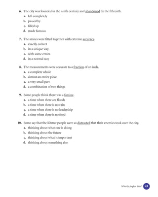 6. The city was founded in the ninth century and abandoned by the fifteenth.
    a. left completely
    b. passed by
    c. filled up
    d. made famous

 7. The stones were fitted together with extreme accuracy.
    a. exactly correct
    b. in a unique way
    c. with some errors
    d. in a normal way

 8. The measurements were accurate to a fraction of an inch.
    a. a complete whole
    b. almost an entire piece
    c. a very small part
    d. a combination of two things

 9. Some people think there was a famine.
    a. a time when there are floods
    b. a time when there is no rain
    c. a time when there is no leadership
    d. a time when there is no food

10. Some say that the Khmer people were so distracted that their enemies took over the city.
    a. thinking about what one is doing
    b. thinking about the future
    c. thinking about what is important
    d. thinking about something else




                                                                              What Is Angkor Wat?   43
 