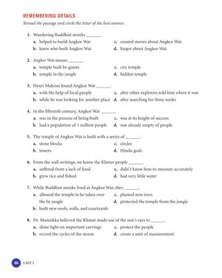 REMEMBERING DETAILS
     Reread the passage and circle the letter of the best answer.

       1. Wandering Buddhist monks                .
          a. helped to build Angkor Wat                   c. created stories about Angkor Wat
          b. knew who built Angkor Wat                    d. forgot about Angkor Wat

       2. Angkor Wat means          .
          a. temple built by giants                       c. city temple
          b. temple in the jungle                         d. hidden temple

       3. Henri Mahout found Angkor Wat            .
          a. with the help of local people           c. after other explorers told him where it was
          b. while he was looking for another place d. after searching for three weeks

       4. In the fifteenth century, Angkor Wat            .
          a. was in the process of being built            c. was at its height of success
          b. had a population of 1 million people         d. was already empty of people

       5. The temple of Angkor Wat is built with a series of     .
          a. stone blocks                             c. circles
          b. towers                                  d. Hindu gods

       6. From the wall writings, we know the Khmer people         .
          a. suffered from a lack of food          c. didn’t know how to measure accurately
          b. grew rice and fished                  d. had very little water

       7. While Buddhist monks lived at Angkor Wat, they        .
          a. allowed the temple to be taken over    c. planted new trees
             the by jungle                          d. protected the temple from the jungle
          b. built new roofs, walls, and courtyards

       8. Dr. Mannikka believed the Khmer made use of the sun’s rays to      .
          a. shine light on important carvings    c. protect the people
          b. record the cycles of the moon        d. create a unit of measurement




46   UNIT 5
 