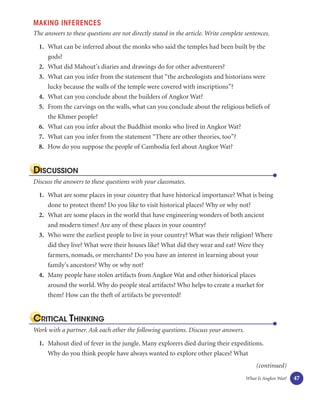 MAKING INFERENCES
The answers to these questions are not directly stated in the article. Write complete sentences.

  1. What can be inferred about the monks who said the temples had been built by the
     gods?
  2. What did Mahout’s diaries and drawings do for other adventurers?
  3. What can you infer from the statement that “the archeologists and historians were
     lucky because the walls of the temple were covered with inscriptions”?
  4. What can you conclude about the builders of Angkor Wat?
  5. From the carvings on the walls, what can you conclude about the religious beliefs of
     the Khmer people?
  6. What can you infer about the Buddhist monks who lived in Angkor Wat?
  7. What can you infer from the statement “There are other theories, too”?
  8. How do you suppose the people of Cambodia feel about Angkor Wat?


DISCUSSION
Discuss the answers to these questions with your classmates.

  1. What are some places in your country that have historical importance? What is being
     done to protect them? Do you like to visit historical places? Why or why not?
  2. What are some places in the world that have engineering wonders of both ancient
     and modern times? Are any of these places in your country?
  3. Who were the earliest people to live in your country? What was their religion? Where
     did they live? What were their houses like? What did they wear and eat? Were they
     farmers, nomads, or merchants? Do you have an interest in learning about your
     family’s ancestors? Why or why not?
  4. Many people have stolen artifacts from Angkor Wat and other historical places
     around the world. Why do people steal artifacts? Who helps to create a market for
     them? How can the theft of artifacts be prevented?


CRITICAL THINKING
Work with a partner. Ask each other the following questions. Discuss your answers.

  1. Mahout died of fever in the jungle. Many explorers died during their expeditions.
     Why do you think people have always wanted to explore other places? What
                                                                                          (continued)
                                                                                      What Is Angkor Wat?   47
 