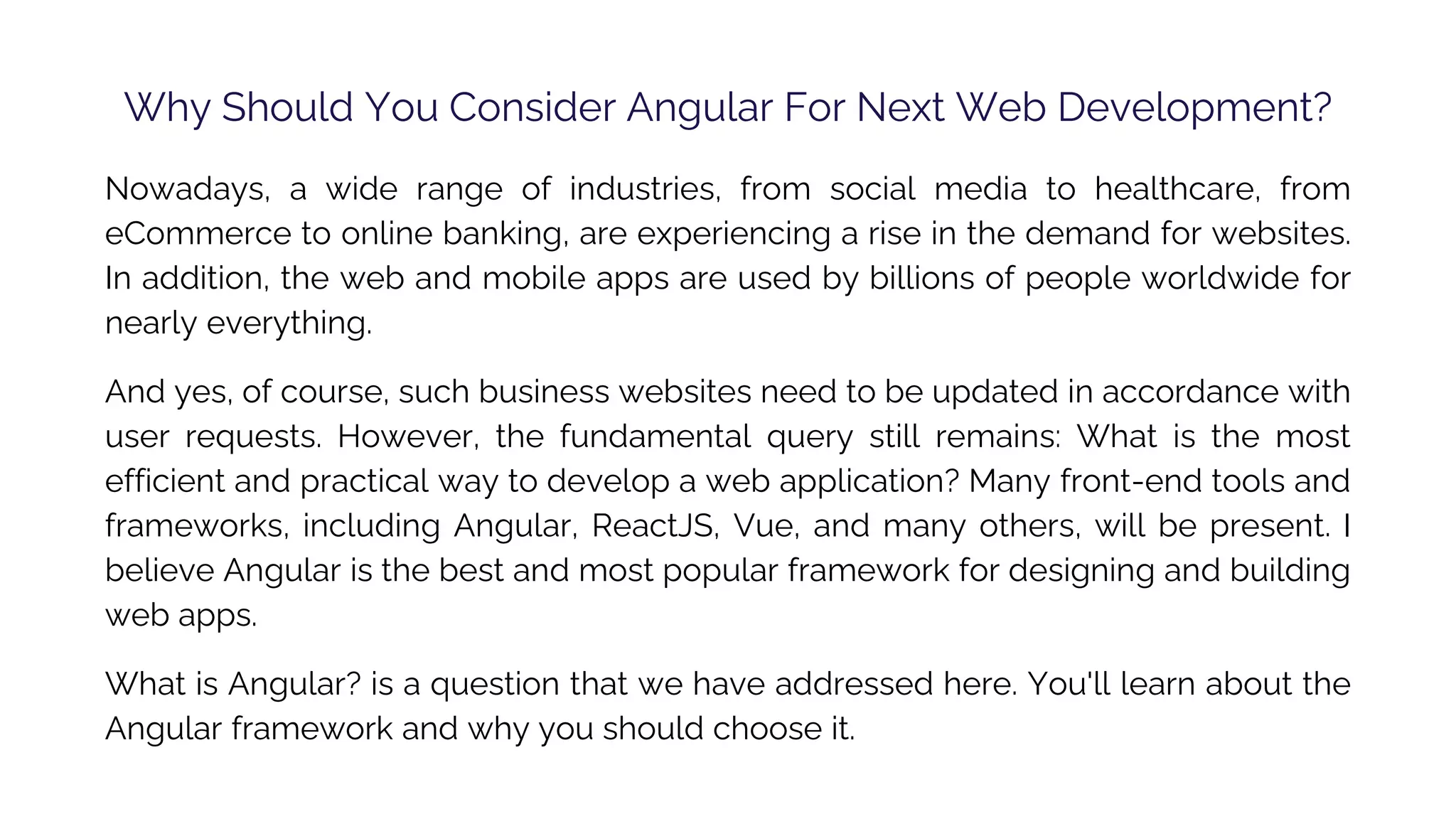 Why Should You Consider Angular For Next Web Development? Nowadays, a wide range of industries, from social media to healthcare, from eCommerce to online banking, are experiencing a rise in the demand for websites. In addition, the web and mobile apps are used by billions of people worldwide for nearly everything. And yes, of course, such business websites need to be updated in accordance with user requests. However, the fundamental query still remains: What is the most efficient and practical way to develop a web application? Many front-end tools and frameworks, including Angular, ReactJS, Vue, and many others, will be present. I believe Angular is the best and most popular framework for designing and building web apps. What is Angular? is a question that we have addressed here. You'll learn about the Angular framework and why you should choose it. 