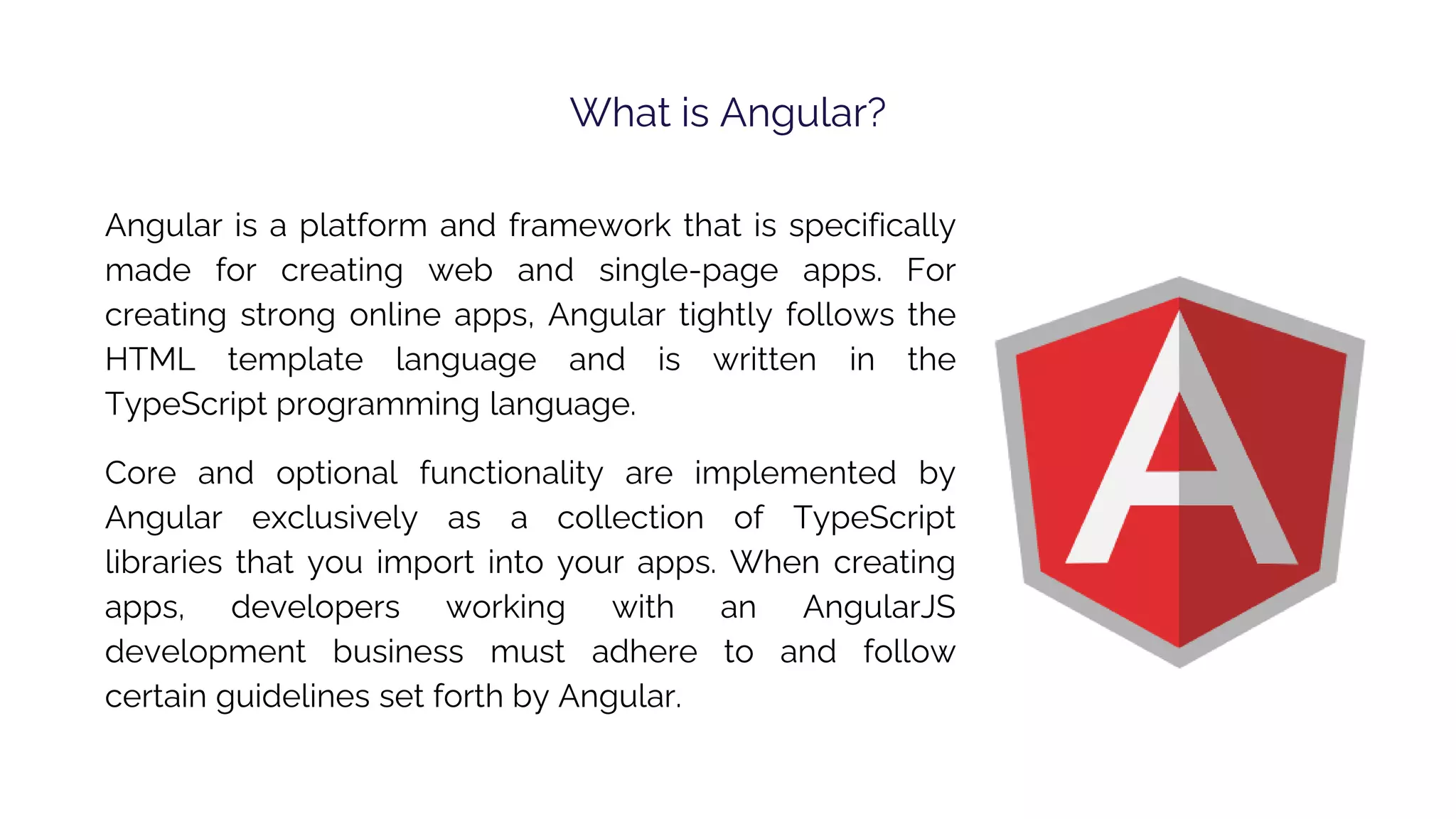 What is Angular? Angular is a platform and framework that is specifically made for creating web and single-page apps. For creating strong online apps, Angular tightly follows the HTML template language and is written in the TypeScript programming language. Core and optional functionality are implemented by Angular exclusively as a collection of TypeScript libraries that you import into your apps. When creating apps, developers working with an AngularJS development business must adhere to and follow certain guidelines set forth by Angular. 