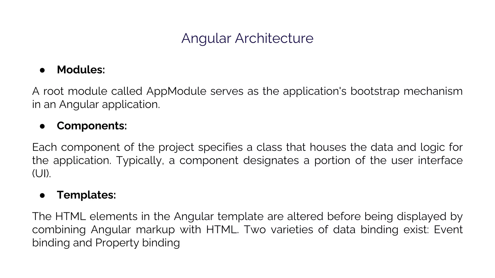 Angular Architecture ● Modules: A root module called AppModule serves as the application's bootstrap mechanism in an Angular application. ● Components: Each component of the project specifies a class that houses the data and logic for the application. Typically, a component designates a portion of the user interface (UI). ● Templates: The HTML elements in the Angular template are altered before being displayed by combining Angular markup with HTML. Two varieties of data binding exist: Event binding and Property binding 