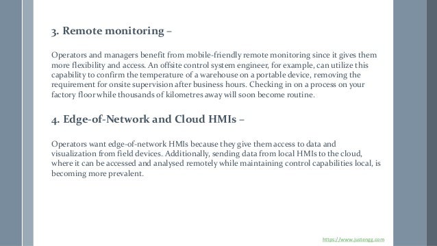 3. Remote monitoring –
Operators and managers benefit from mobile-friendly remote monitoring since it gives them
more flexibility and access. An offsite control system engineer, for example, can utilize this
capability to confirm the temperature of a warehouse on a portable device, removing the
requirement for onsite supervision after business hours. Checking in on a process on your
factory floor while thousands of kilometres away will soon become routine.
4. Edge-of-Network and Cloud HMIs –
Operators want edge-of-network HMIs because they give them access to data and
visualization from field devices. Additionally, sending data from local HMIs to the cloud,
where it can be accessed and analysed remotely while maintaining control capabilities local, is
becoming more prevalent.
https://www.justengg.com
 