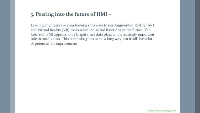 5. Peering into the future of HMI –
Leading engineers are even looking into ways to use Augmented Reality (AR)
and Virtual Reality (VR) to visualize industrial functions in the future. The
future of HMI appears to be bright since data plays an increasingly important
role in production. This technology has come a long way, but it still has a lot
of potential for improvement.
https://www.justengg.com
 