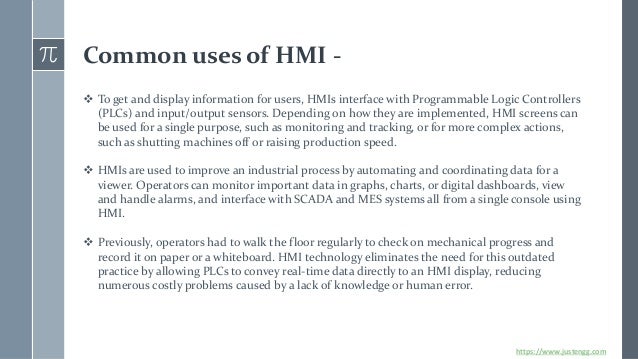 Common uses of HMI -
❖ To get and display information for users, HMIs interface with Programmable Logic Controllers
(PLCs) and input/output sensors. Depending on how they are implemented, HMI screens can
be used for a single purpose, such as monitoring and tracking, or for more complex actions,
such as shutting machines off or raising production speed.
❖ HMIs are used to improve an industrial process by automating and coordinating data for a
viewer. Operators can monitor important data in graphs, charts, or digital dashboards, view
and handle alarms, and interface with SCADA and MES systems all from a single console using
HMI.
❖ Previously, operators had to walk the floor regularly to check on mechanical progress and
record it on paper or a whiteboard. HMI technology eliminates the need for this outdated
practice by allowing PLCs to convey real-time data directly to an HMI display, reducing
numerous costly problems caused by a lack of knowledge or human error.
https://www.justengg.com
 