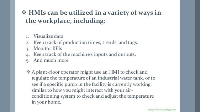 ❖ HMIs can be utilized in a variety of ways in
the workplace, including:
1. Visualize data
2. Keep track of production times, trends, and tags.
3. Monitor KPIs
4. Keep track of the machine's inputs and outputs.
5. And much more
❖ A plant-floor operator might use an HMI to check and
regulate the temperature of an industrial water tank, or to
see if a specific pump in the facility is currently working,
similar to how you might interact with your air-
conditioning system to check and adjust the temperature
in your home.
https://www.justengg.com
 