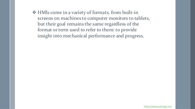 ❖ HMIs come in a variety of formats, from built-in
screens on machines to computer monitors to tablets,
but their goal remains the same regardless of the
format or term used to refer to them: to provide
insight into mechanical performance and progress.
https://www.justengg.com
 