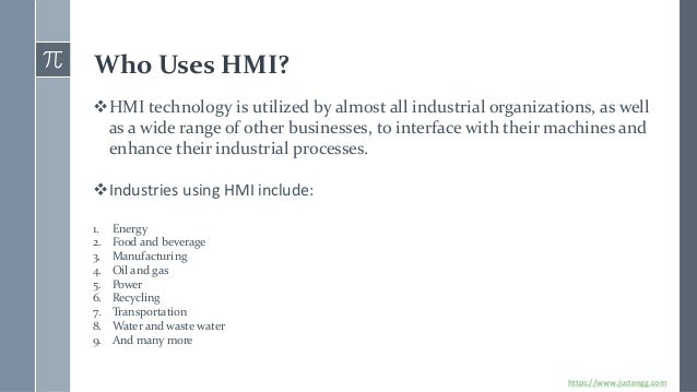 Who Uses HMI?
❖HMI technology is utilized by almost all industrial organizations, as well
as a wide range of other businesses, to interface with their machines and
enhance their industrial processes.
❖Industries using HMI include:
1. Energy
2. Food and beverage
3. Manufacturing
4. Oil and gas
5. Power
6. Recycling
7. Transportation
8. Water and waste water
9. And many more
https://www.justengg.com
 