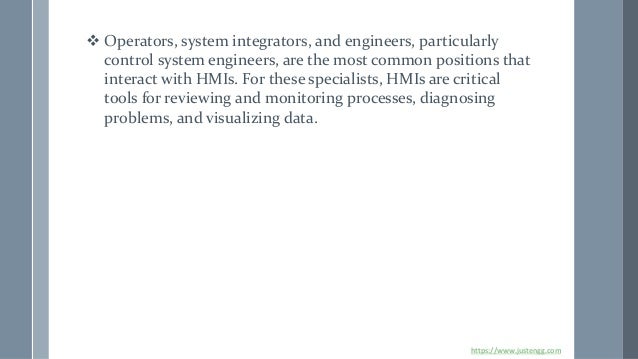 ❖ Operators, system integrators, and engineers, particularly
control system engineers, are the most common positions that
interact with HMIs. For these specialists, HMIs are critical
tools for reviewing and monitoring processes, diagnosing
problems, and visualizing data.
https://www.justengg.com
 