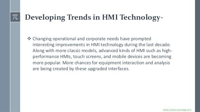 Developing Trends in HMI Technology-
❖ Changing operational and corporate needs have prompted
interesting improvements in HMI technology during the last decade.
Along with more classic models, advanced kinds of HMI such as high-
performance HMIs, touch screens, and mobile devices are becoming
more popular. More chances for equipment interaction and analysis
are being created by these upgraded interfaces.
https://www.justengg.com
 