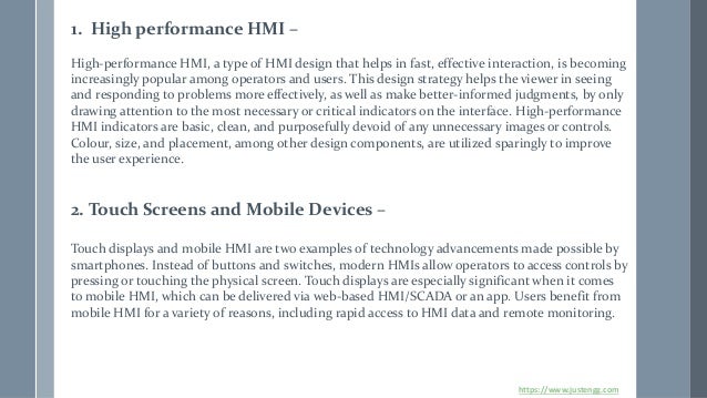1. High performance HMI –
High-performance HMI, a type of HMI design that helps in fast, effective interaction, is becoming
increasingly popular among operators and users. This design strategy helps the viewer in seeing
and responding to problems more effectively, as well as make better-informed judgments, by only
drawing attention to the most necessary or critical indicators on the interface. High-performance
HMI indicators are basic, clean, and purposefully devoid of any unnecessary images or controls.
Colour, size, and placement, among other design components, are utilized sparingly to improve
the user experience.
2. Touch Screens and Mobile Devices –
Touch displays and mobile HMI are two examples of technology advancements made possible by
smartphones. Instead of buttons and switches, modern HMIs allow operators to access controls by
pressing or touching the physical screen. Touch displays are especially significant when it comes
to mobile HMI, which can be delivered via web-based HMI/SCADA or an app. Users benefit from
mobile HMI for a variety of reasons, including rapid access to HMI data and remote monitoring.
https://www.justengg.com
 