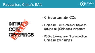 Regulation: China’s BAN
- Chinese can’t do ICOs
- Chinese ICO’s creator have to
refund all (Chinese) investors
- ICO’s tokens aren’t allowed on
Chinese exchanges
 