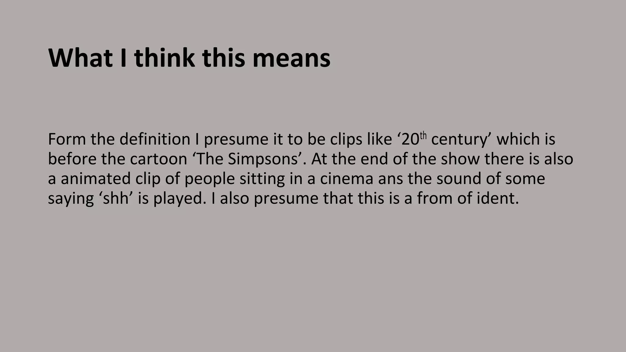What I think this means
Form the definition I presume it to be clips like ‘20th century’ which is
before the cartoon ‘The Simpsons’. At the end of the show there is also
a animated clip of people sitting in a cinema ans the sound of some
saying ‘shh’ is played. I also presume that this is a from of ident.
 