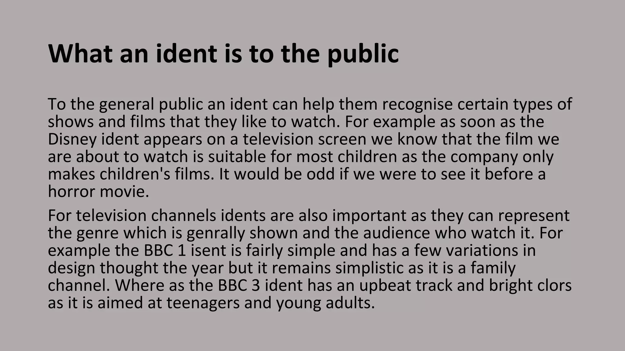 What an ident is to the public
To the general public an ident can help them recognise certain types of
shows and films that they like to watch. For example as soon as the
Disney ident appears on a television screen we know that the film we
are about to watch is suitable for most children as the company only
makes children's films. It would be odd if we were to see it before a
horror movie.
For television channels idents are also important as they can represent
the genre which is genrally shown and the audience who watch it. For
example the BBC 1 isent is fairly simple and has a few variations in
design thought the year but it remains simplistic as it is a family
channel. Where as the BBC 3 ident has an upbeat track and bright clors
as it is aimed at teenagers and young adults.
 