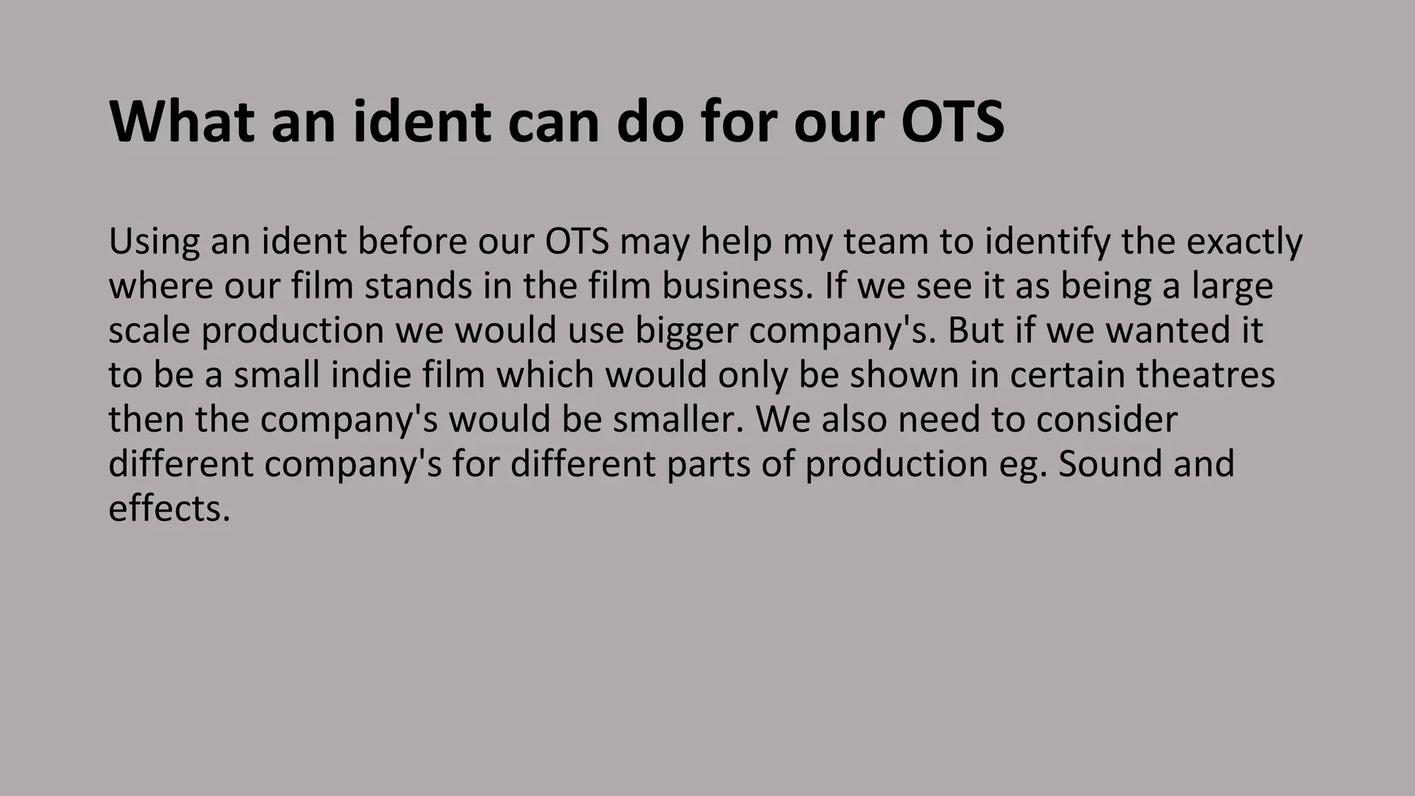 What an ident can do for our OTS
Using an ident before our OTS may help my team to identify the exactly
where our film stands in the film business. If we see it as being a large
scale production we would use bigger company's. But if we wanted it
to be a small indie film which would only be shown in certain theatres
then the company's would be smaller. We also need to consider
different company's for different parts of production eg. Sound and
effects.
 