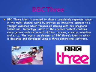 BBC Three ident is created to show a completely separate space
in the multi-channel world by provide an innovative content to a
younger audience which focuses on dealing with new programs,
talent and technology. Most of the channel content contains
many genres such as current affairs, dramas, comedy animation
and e.t.c. The logo is an element of BBC three’s identity which
is designed and developed using a three dimensional software.
 