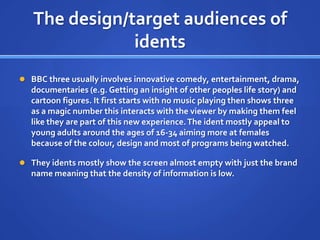 The design/target audiences of
idents
 BBC three usually involves innovative comedy, entertainment, drama,
documentaries (e.g. Getting an insight of other peoples life story) and
cartoon figures. It first starts with no music playing then shows three
as a magic number this interacts with the viewer by making them feel
like they are part of this new experience.The ident mostly appeal to
young adults around the ages of 16-34 aiming more at females
because of the colour, design and most of programs being watched.
 They idents mostly show the screen almost empty with just the brand
name meaning that the density of information is low.
 