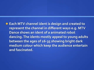  Each MTV channel ident is design and created to
represent the channel in different ways e.g. MTV
Dance shows an ident of a animated robot
dancing.The idents mostly appeal to young adults
between the ages of 16-35 showing bright dark
medium colour which keep the audience entertain
and fascinated.
 